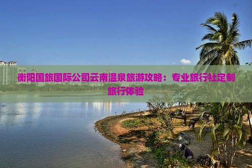 衡阳国旅国际公司云南温泉旅游攻略：专业旅行社定制旅行体验