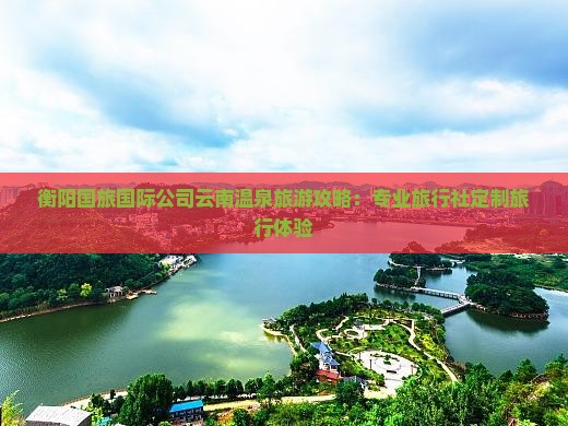 衡阳国旅国际公司云南温泉旅游攻略：专业旅行社定制旅行体验
