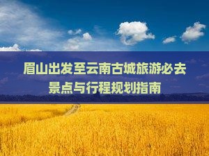 眉山出发至云南古城旅游必去景点与行程规划指南