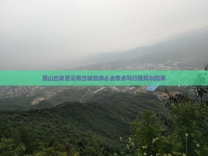 眉山出发至云南古城旅游必去景点与行程规划指南