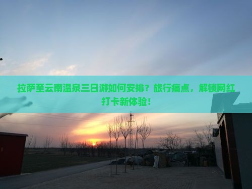 拉萨至云南温泉三日游如何安排？旅行痛点，解锁网红打卡新体验！