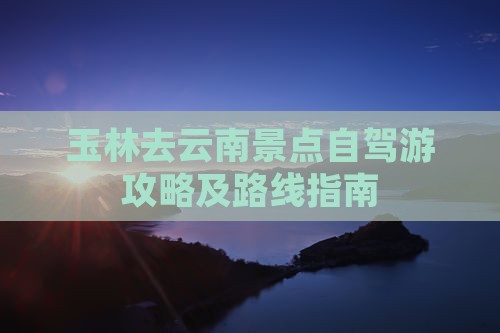 玉林去云南景点自驾游攻略及路线指南