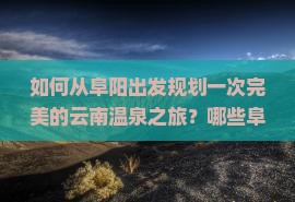 如何从阜阳出发规划一次完美的云南温泉之旅？哪些阜阳至云南的温泉旅游景点不容错过？