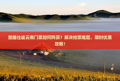 楚雄往返云南门票如何购买？解决抢票难题，限时优惠攻略！