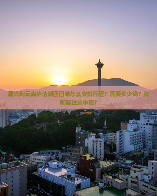 嘉兴到云南泸沽湖四日游怎么安排行程？需要多少钱？有哪些注意事项？