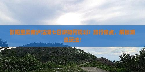 邵阳至云南泸沽湖七日游如何规划？旅行痛点，解锁潮流玩法！