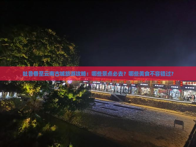 吐鲁番至云南古城旅游攻略：哪些景点必去？哪些美食不容错过？