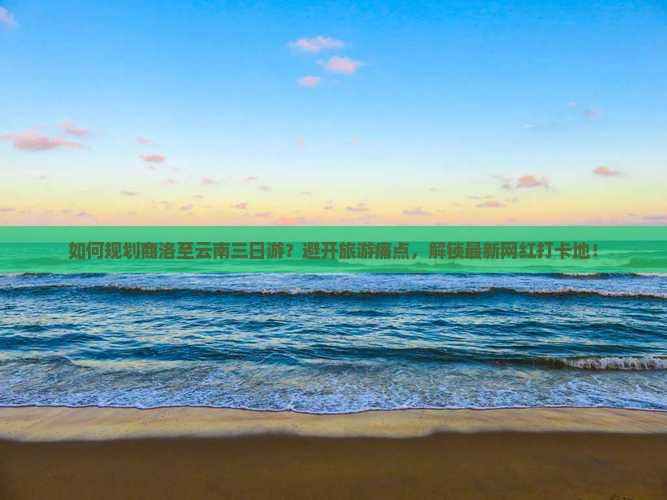 如何规划商洛至云南三日游？避开旅游痛点，解锁最新网红打卡地！