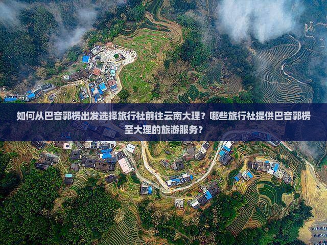 如何从巴音郭楞出发选择旅行社前往云南大理？哪些旅行社提供巴音郭楞至大理的旅游服务？