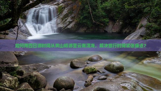 如何用四日游时间从黄山畅游至云南洱海，解决旅行时间紧张痛点？