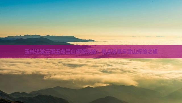 玉林出发云南玉龙雪山旅游攻略：景点详解与雪山探险之旅