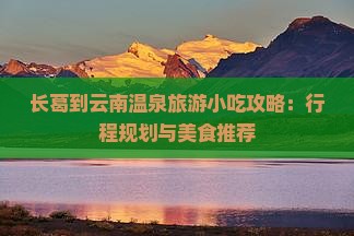 长葛到云南温泉旅游小吃攻略：行程规划与美食推荐