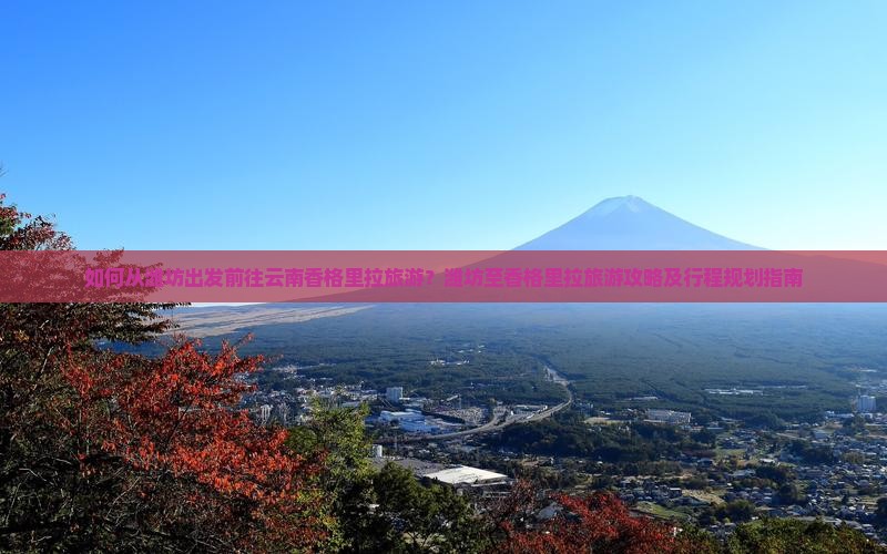 如何从潍坊出发前往云南香格里拉旅游？潍坊至香格里拉旅游攻略及行程规划指南