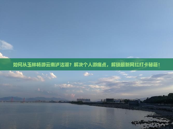 如何从玉林畅游云南泸沽湖？解决个人游痛点，解锁最新网红打卡秘籍！