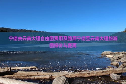 宁德去云南大理自由团费用及路犀宁德至云南大理旅游团报价与距离