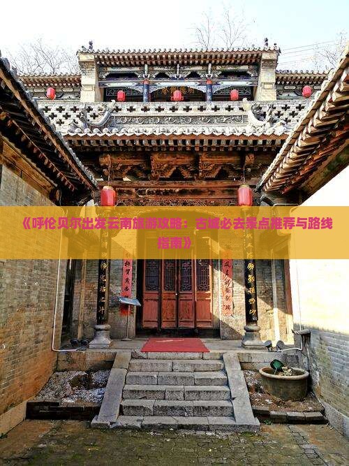 《呼伦贝尔出发云南旅游攻略：古城必去景点推荐与路线指南》