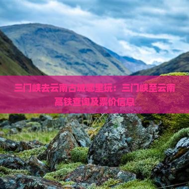 三门峡去云南古城哪里玩：三门峡至云南高铁查询及票价信息