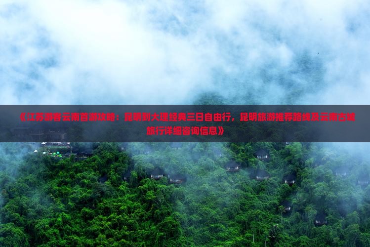 《江苏游客云南首游攻略：昆明到大理经典三日自由行，昆明旅游推荐路线及云南古城旅行详细咨询信息》