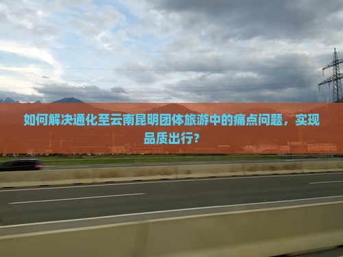 如何解决通化至云南昆明团体旅游中的痛点问题，实现品质出行？
