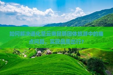如何解决通化至云南昆明团体旅游中的痛点问题，实现品质出行？