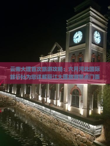 云南大理首次旅游攻略：六月河北国际旅行社为您详解丽江大理旅游景点门票、古城路线及机票注意事项