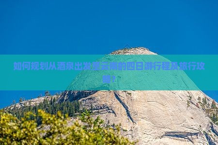 如何规划从酒泉出发至云南的四日游行程及旅行攻略？