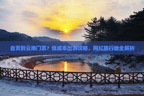 自贡到云南门票？低成本出游攻略，网红旅行地全解析