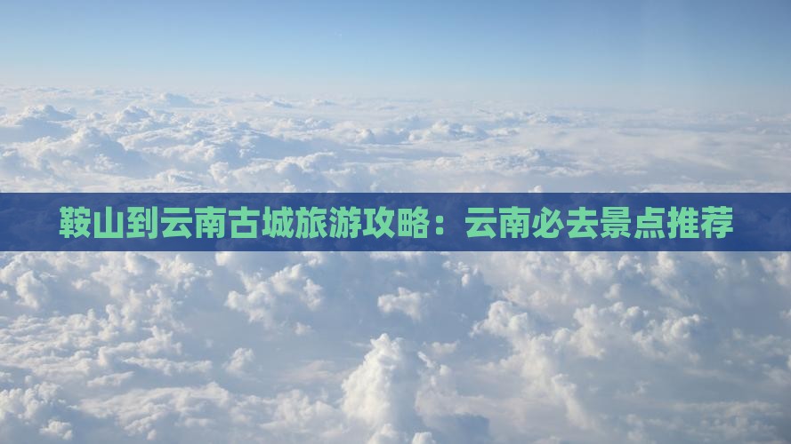 鞍山到云南古城旅游攻略：云南必去景点推荐