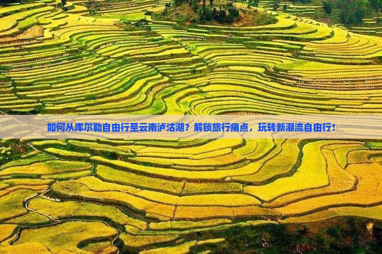 如何从库尔勒自由行至云南泸沽湖？解锁旅行痛点，玩转新潮流自由行！