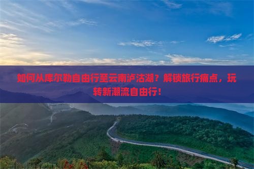 如何从库尔勒自由行至云南泸沽湖？解锁旅行痛点，玩转新潮流自由行！