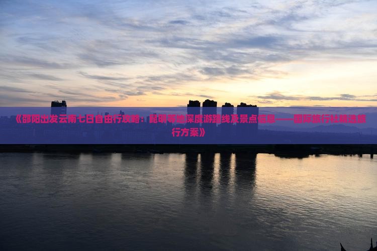 《邵阳出发云南七日自由行攻略：昆明等地深度游路线及景点信息——国际旅行社精选旅行方案》