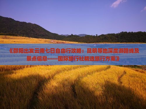 《邵阳出发云南七日自由行攻略：昆明等地深度游路线及景点信息——国际旅行社精选旅行方案》