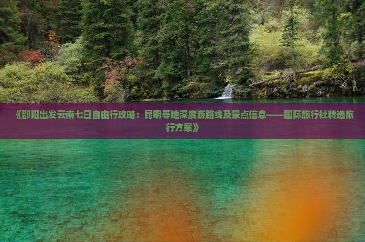 《邵阳出发云南七日自由行攻略：昆明等地深度游路线及景点信息——国际旅行社精选旅行方案》