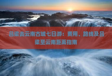 吕梁去云南古城七日游：费用、路线及吕梁至云南距离指南