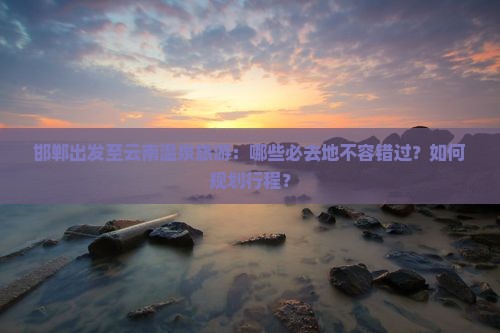 邯郸出发至云南温泉旅游：哪些必去地不容错过？如何规划行程？