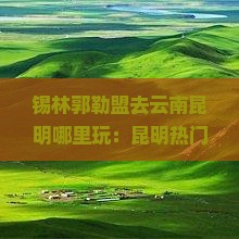 锡林郭勒盟去云南昆明哪里玩：昆明热门景点推荐指南