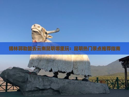 锡林郭勒盟去云南昆明哪里玩：昆明热门景点推荐指南