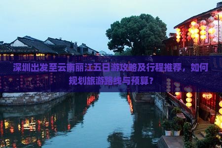 深圳出发至云南丽江五日游攻略及行程推荐，如何规划旅游路线与预算？