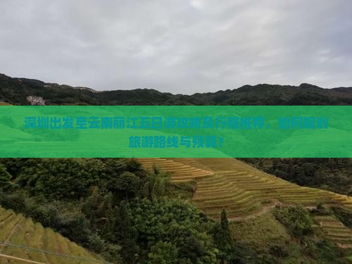 深圳出发至云南丽江五日游攻略及行程推荐，如何规划旅游路线与预算？