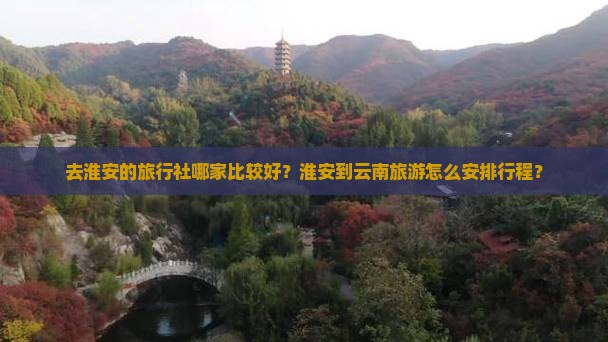 去淮安的旅行社哪家比较好？淮安到云南旅游怎么安排行程？