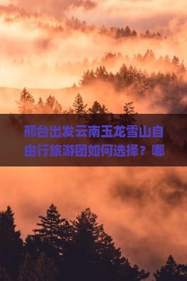 邢台出发云南玉龙雪山自由行旅游团如何选择？哪些行程安排最受欢迎？
