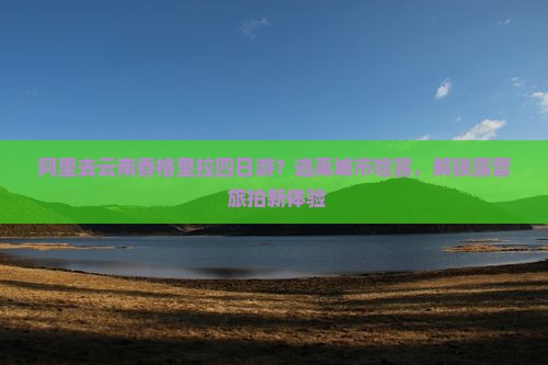 阿里去云南香格里拉四日游？逃离城市喧嚣，解锁露营+旅拍新体验