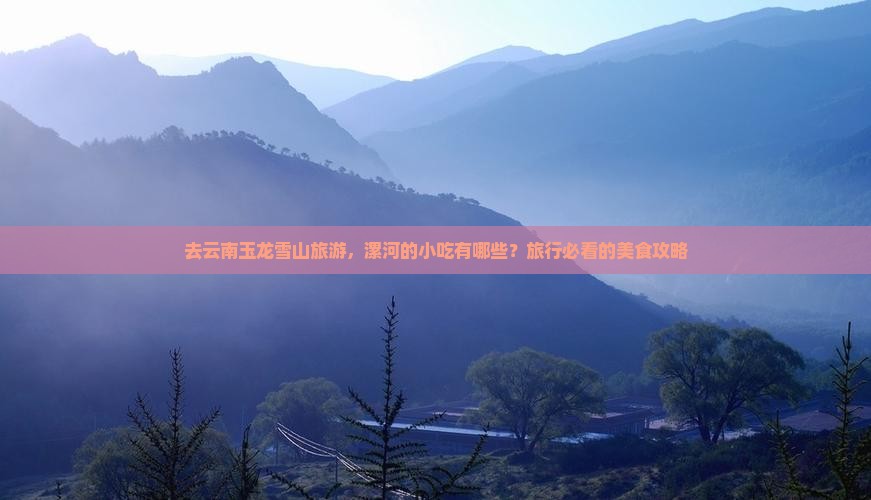 去云南玉龙雪山旅游，漯河的小吃有哪些？旅行必看的美食攻略