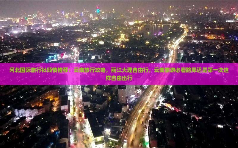 河北国际旅行社倾情推荐：云南旅行攻略，丽江大理自由行，云南旅游必看路犀还是第一次这样自由出行
