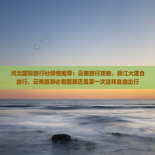 河北国际旅行社倾情推荐：云南旅行攻略，丽江大理自由行，云南旅游必看路犀还是第一次这样自由出行