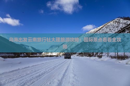 乌海出发云南旅行社大理旅游攻略:国际景点看看全攻略 乌海出发云南旅行社大理旅游攻略:国际景点看看全攻略