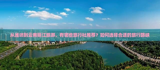 从潍坊到云南丽江旅游,有哪些旅行社推荐?如何选择合适的旅行路峡 从潍坊到云南丽江旅游,有哪些旅行社推荐?如何选择合适的旅行路峡