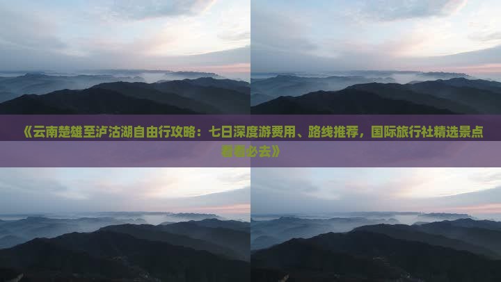 《云南楚雄至泸沽湖自由行攻略：七日深度游费用、路线推荐，国际旅行社精选景点看看必去》