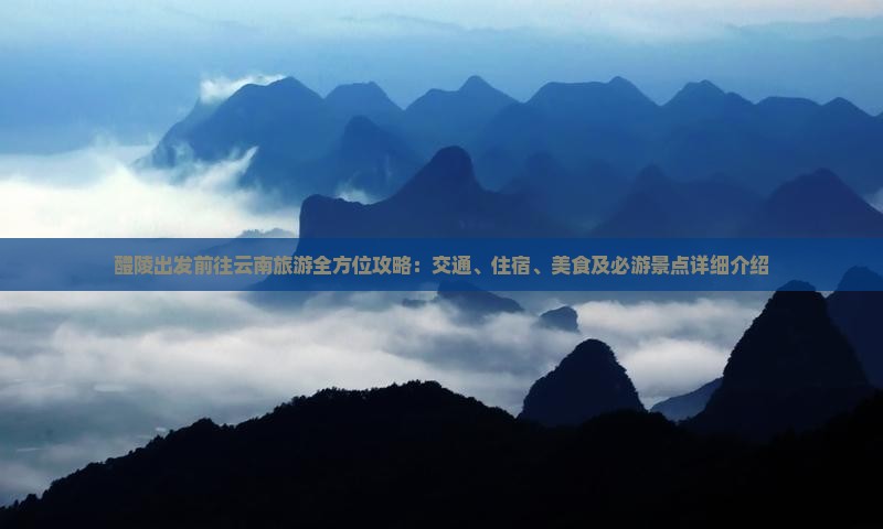 醴陵出发前往云南旅游全方位攻略：交通、住宿、美食及必游景点详细介绍