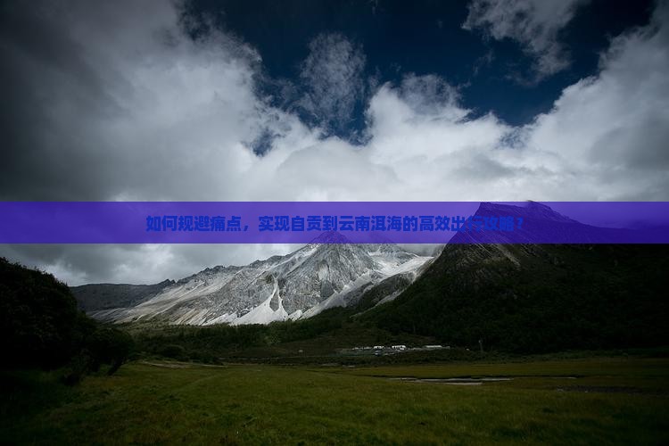 如何规避痛点，实现自贡到云南洱海的高效出行攻略？